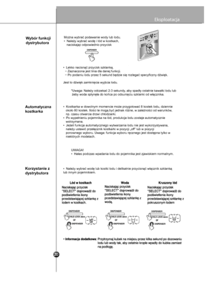 Page 21
16
Eksploatacja
Wybór funkcji 
dystrybutoraMożna wybrać podawanie wody lub lodu.
•  Należy wybrać wodę i lód w kostkach, 
   naciskając odpowiednio przycisk
•  Lekko nacisnąć przycisk szklanką.
  − Zaznaczona jest linia dla danej funkcji.
  − Po podaniu lodu przez 5 sekund będzie się rozlegać specyficzny dźwięk.
Jest to dźwięk zamknięcia wyjścia lodu.*Uwaga: Należy odczekać 2-3 sekundy, aby spadły ostatnie kawałki lodu lub
 żeby woda spłynęła do końca po odsunięciu szklanki od włącznika.
Automatyczna...