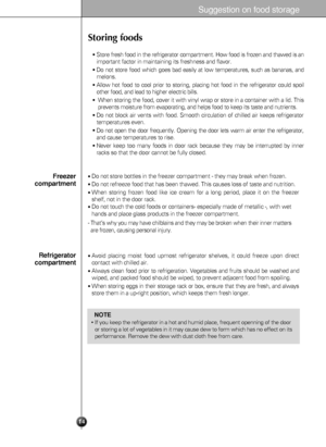 Page 14Suggestion on food storage
14
Storing foods
Store fresh food in the refrigerator compartment. How food is frozen and thawed is an
important factor in maintaining its freshness and flavor.
Do not store food which goes bad easily at low temperatures, such as bananas, and
melons.
Allow hot food to cool prior to storing, placing hot food in the refrigerator could spoil
other food, and lead to higher electric bills.
When storing the food, cover it with vinyl wrap or store in a container with a lid. This...