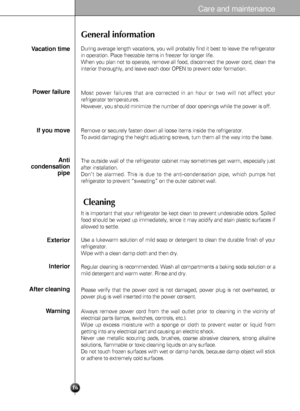 Page 16Care and maintenance
16
General information
Cleaning
During average length vacations, you will probably find it best to leave the refrigerator
in operation. Place freezable items in freezer for longer life.
When you plan not to operate, remove all food, disconnect the power cord, clean the
interior thoroughly, and leave each door OPEN to prevent odor formation.Vacation time
Power failure
If you move
Anti
condensation
pipe
Most power failures that are corrected in an hour or two will not affect your...