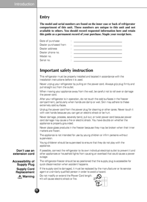 Page 3Entry
The model and serial numbers are found on the inner case or back of refrigerator
compartment of this unit. These numbers are unique to this unit and not
available to others. You should record requested information here and retain
this guide as a permanent record of your purchase. Staple your receipt here.
Date of purchase : 
Dealer purchased from :
Dealer address :
Dealer phone no. :
Model no. :
Serial no. :
This refrigerator must be properly installed and located in accordance with the...