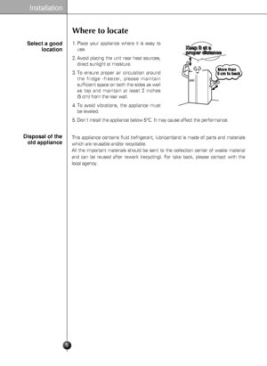 Page 5Installation
Select a good
location
Where to locate
1. Place your appliance where it is easy to
use.
2. Avoid placing the unit near heat sources,
direct sunlight or moisture.
3. To ensure proper air circulation around
the fridge -freezer, please maintain
sufficient space on both the sides as well
as top and maintain at least 2 inches 
(5 cm) from the rear wall.
4. To avoid vibrations, the appliance must
be leveled.
5. Dont install the appliance below 5°C. It may cause affect the performance. 
5
Disposal...