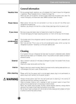 Page 22
22
Care and maintenance
General information
Cleaning
During average length vacations, you will probably find it best to leave the refrigerator
in operation. Place freezable items in freezer for longer life.
When you plan not to operate, remove all food, disconnect the power cord, clean the
interior thoroughly, and leave each door OPEN to prevent odor formation.
Vacation time
Power failure
If you move
Anti
condensation
pipe
Most power failures that are corrected in an hour or two will not affect your...