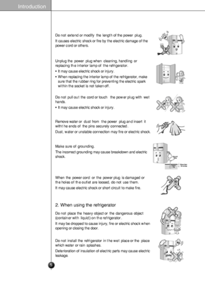 Page 5
Introduction
Donotextendormodifythelengthofthepowerplug.
Itcauses electricshockorfirebytheelectricdamageofthe
powercordorothers.

Unplugthepowerplugwhencleaning, handlingor
replacingtheinteriorlampoftherefrigerator.
•Itmay causeelectric shock orinjury.
•Whenreplacingtheinteriorlampoftherefrigerator,make
surethattherubberringforpreventingtheelectricspark
withinthesocketisnottakenoff.

Donotpulloutthecordortouch   thepowerplugwithwet
hands.
•Itmay causeelectric shock orinjury.

Removewateror...