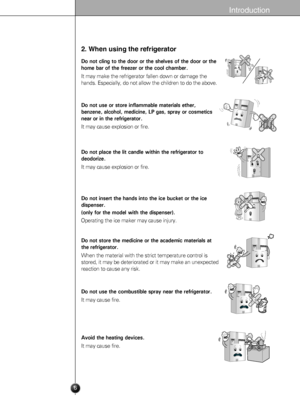 Page 6
Introduction
2. When using the refrigerator
Do not cling to the door or the shelves of the door or the
home bar of the freezer or the cool chamber.
It may make the refrigerator fallen down or damage the
hands. Especially, do not allow the children to do the above.

Do not use or store inflammable materials ether,
benzene, alcohol, medicine, LP gas, spray or cosmetics
near or in the refrigerator.
It may cause explosion or fire.

BenzeneEtherThinner

Do not place the lit candle within the refrigerator to...