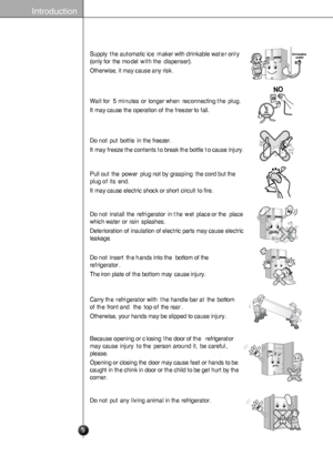 Page 9
Introduction
Supplytheautomaticicemakerwithdrinkablewateronly
(onlyforthemodelwiththedispenser).
Otherwise,itmaycauseanyrisk.

Drinkablewater

Waitfor5minutesorlongerwhenreconnectingtheplug.
Itmaycausetheoperationofthefreezertofail.
After5minutes

Donotputbottleinthefreezer.
Itmayfreezethecontentstobreakthebottletocauseinjury.

Pulloutthepowerplugnotbygraspingthecordbutthe
plugofitsend.
Itmaycauseelectricshockorshortcircuittofire.

Donotinstalltherefrigeratorinthewetplaceortheplace...