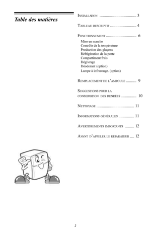 Page 122Table des matièresINSTALLATION...................................3TABLEAU DESCRIPTIF.........................4FONCTIONNEMENT ............................. 6Mise en marcheContrôle de la températureProduction des glaçonsRéfrigération de la porteCompartiment fraisDégivrageDéodorant (option)Lampe à infrarouge. (option)REMPLACEMENT DE L AMPOULE .......... 9SUGGESTIONS POUR LACONSERVATION DES DENRÉES ............... 10NETTOYAGE .................................... 11INFORMATIONS GÉNÉRALES ..................