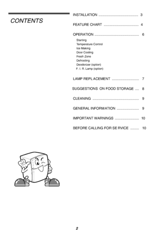 Page 3INSTALLATION .........................................3FEATURE CHART ....................................4OPERATION .............................................. 6StartingTemperature ControlIce MakingDoor CoolingFresh ZoneDefrostingDeodorizer (option)F. I. R. Lamp (option)SUGGESTIONS ON FOOD STORAGE .... 8CLEANING ................................................ 9GENERAL INFORMATION ....................... 9LAMP REPLACEMENT ............................ 7IMPORTANT WARNINGS ............................