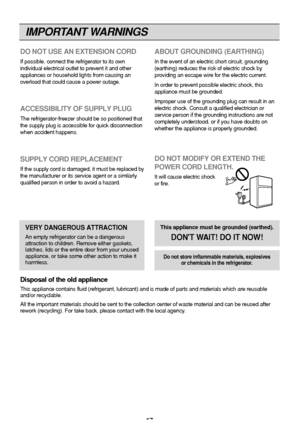 Page 17
IMPORTANT WARNINGS
17
DO NOT USE AN EXTENSION CORD
If possible, connect the refrigerator to its own
individual electrical outlet to prevent it and other
appliances or household lights from causing an
overload that could cause a power outage.
ACCESSIBILITY OF SUPPLY PLUG
The refrigerator-freezer should be so positioned that
the supply plug is accessible for quick disconnection
when accident happens.
SUPPLY CORD REPLACEMENT
If the supply cord is damaged, it must be replaced by
the manufacturer or its...