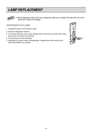 Page 16
16
LAMP REPLACEMENT

Not all appliance bu\Flb\f will fit your ref\Fri\berator. Be \fure to r\Feplace the bulb wit\Fh one of the
\fame \fize, \fhape and \Fwatta\be.
NOTE

1. Unplug the power cord from the outlet.
2. Remove refrigerator shelves., insert      type driver at the one of under hole of the
o remove the lamp cover
3. T
forwards.
lamp cover and pull it out
urn the lamp counterclockwise.
4. T
. Replacement bulb must be the
5. Assemble in reverse order of disassembly
same specification as...