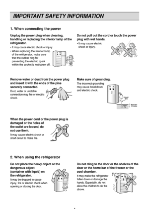 Page 4
IMPORTANT SAFETY INFORMATION
4
Unplug the power plug when cleaning,
handling or replacing the interior lamp of the
refrigerator.
• It may cause electric shock or injury.
• When replacing the interior lampof the refrigerator, make sure
that the rubber ring for
preventing the electric spark
within the socket is not taken off.
Do not pull out the cord or touch the power
plug with wet hands.
• It may cause electricshock or injury.
1. When connecting the power
Do not place the heavy object or the
dangerous...