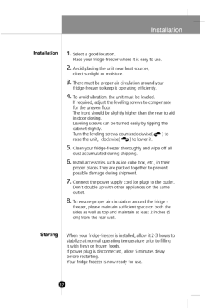 Page 15
Installation
17
1.Select a good location.
Place your fridge-freezer where it is easy to use.
2.Avoid placing the unit near heat sources, 
direct sunlight or moisture.
3.There must be proper air circulation around your
fridge-freezer to keep it operating efficiently. 
4.To avoid vibration, the unit must be leveled.
If required, adjust the leveling screws to compensate
for the uneven floor.
The front should be slightly higher than the rear to aid
in door closing. 
Leveling screws can be turned easily by...