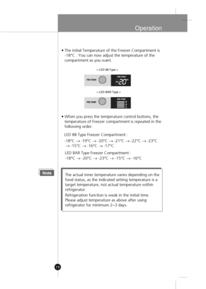 Page 17
Operation
• The initial Temperature of the Freezer Compartment is-18°C . You can now adjust the temperature of the 
compartment as you want.
• When you press the temperature control buttons, the temperature of Freezer compartment is repeated in the
following order.
NoteThe actual inner temperature varies depending on the
food status, as the indicated setting temperature is a
target temperature, not actual temperature within
refrigerator.
Refrigeration function is weak in the initial time.
Please adjust...