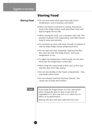 Page 20
Suggestions on food storage
Storing Food
Storing Food
•Do not store food which goes bad easily at low
temperature, such as banana, and melon.
•Allow hot food to cool prior to storing. Placing hot
food in the fridge-freezer could spoil other food, and
lead to higher electric bills.
•When storing the food, use a container with a lid. This
prevents moisture from evaporating, and helps food to
keep its taste and nutrients.
•Do not block air vents with food. Smooth circulation of
cold air keeps...