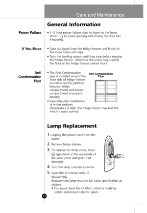 Page 21
Care and Maintenance
Power Failure
General Information
•1~2 hour power failure does no harm to the foods
stores. Try to avoid opening and closing the door too
frequently.
Lamp Replacement
1.Unplug the power cord from the
outlet.
2.Remove fridge shelves.
3.To remove the lamp cover, insert 
type driver in the underside of
the lamp cover and pull it out
forwards.
4.Turn the lamp counterclockwise.
5.Assemble in reverse order of
disassembly.
Replacement lamp must be the same specification as
original.
• You...