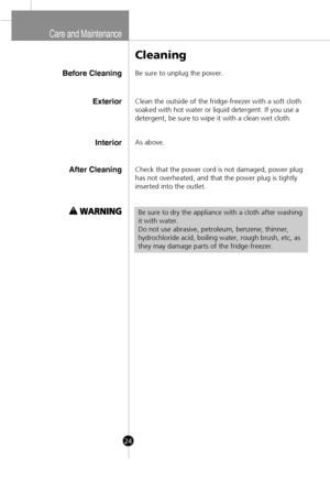 Page 22
Care and  Maintena nce
Before Cleaning
Cleaning
Be sure to unplug the power.
InteriorAs above.
After CleaningCheck that the power cord is not damaged, power plug
has not overheated, and that the power plug is tightly
inserted into the outlet.
Be sure to dry the appliance with a cloth after washing
it with water.
Do not use abrasive, petroleum, benzene, thinner,
hydrochloride acid, boiling water, rough brush, etc, as
they may damage parts of the fridge-freezer.
ExteriorClean the outside of the...