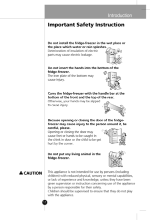 Page 9
Introduction
11
Do not install the fridge-freezer in the wet place or
the place which water or rain splashes.
Deterioration of insulation of electric
parts may cause electric leakage.Do not insert the hands into the bottom of the
fridge-freezer.
The iron plate of the bottom may
cause injury.
Carry the fridge-freezer with the handle bar at the
bottom of the front and the top of the rear.
Otherwise, your hands may be slipped
to cause injury.
Because opening or closing the door of the fridge-
freezer may...