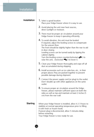 Page 14
InstallationInstallation
16
1.Select a good location.
Place your fridge-freezer where it is easy to use.
2.Avoid placing the unit near heat sources, 
direct sunlight or moisture.
3.There must be proper air circulation around your
fridge-freezer to keep it operating efficiently. 
4.To avoid vibration, the unit must be leveled.
If required, adjust the leveling screws to compensate
for the uneven floor.
The front should be slightly higher than the rear to aid
in door closing. 
Leveling screws can be turned...