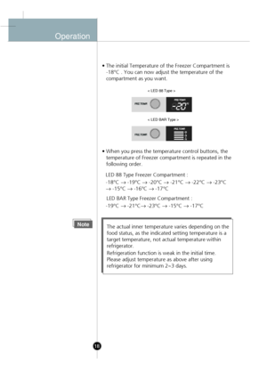 Page 16
Operation
• The initial Temperature of the Freezer Compartment is-18°C . You can now adjust the temperature of the 
compartment as you want.
• When you press the temperature control buttons, the temperature of Freezer compartment is repeated in the
following order.
NoteThe actual inner temperature varies depending on the
food status, as the indicated setting temperature is a
target temperature, not actual temperature within
refrigerator.
Refrigeration function is weak in the initial time.
Please adjust...