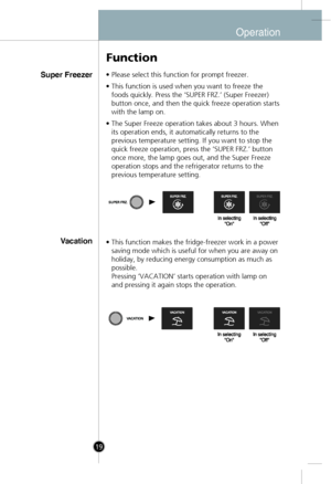 Page 17
Super Freezer
Vacation
• Please select this function for prompt freezer.
• This function is used when you want to freeze thefoods quickly. Press the ‘SUPER FRZ.’ (Super Freezer)
button once, and then the quick freeze operation starts
with the lamp on.
• The Super Freeze operation takes about 3 hours. When its operation ends, it automatically returns to the
previous temperature setting. If you want to stop the
quick freeze operation, press the ‘SUPER FRZ.’ button
once more, the lamp goes out, and the...