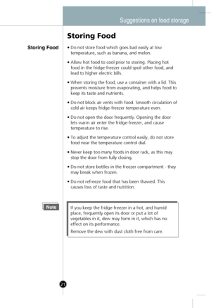 Page 19
Suggestions on food storage
Storing Food
Storing Food
•Do not store food which goes bad easily at low
temperature, such as banana, and melon.
•Allow hot food to cool prior to storing. Placing hot
food in the fridge-freezer could spoil other food, and
lead to higher electric bills.
•When storing the food, use a container with a lid. This
prevents moisture from evaporating, and helps food to
keep its taste and nutrients.
•Do not block air vents with food. Smooth circulation of
cold air keeps...