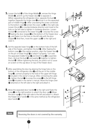 Page 25
NoteReversing the doors is not covered by the warranty.
1
32
38
2
1
38
3832
32
30
21
2526
21
20
29
27
3231
3331
30
28
21
24
5.Loosen the bolt     of the Hinge Middle    , remove the Hinge
Middle    , and lift up the freezer door     to separate  it.
(When separating the refrigerator door, separate the bu
sh 35 
together.)Separate the hinge cover    and set it on the sepa rated
part of middle hinge    . After unscrewing the screw conn ected
to the bottom cover    connect the cover cap    on the right...