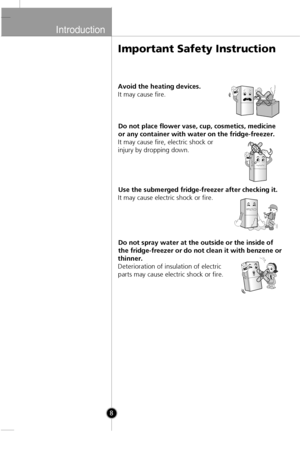 Page 6
Introduction
8
Avoid the heating devices.
It may cause fire.Do not place flower vase, cup, cosmetics, medicine
or any container with water on the fridge-freezer.
It may cause fire, electric shock or
injury by dropping down.
Use the submerged fridge-freezer after checking it.
It may cause electric shock or fire.
Do not spray water at the outside or the inside of
the fridge-freezer or do not clean it with benzene or
thinner.
Deterioration of insulation of electric
parts may cause electric shock or fire....