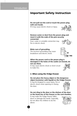 Page 5
Introduction

6

Important Safety Instruction
Do not pull out the cord or touch the power plug
with wet hands.
• It may cause electric shock or injury.Remove water or dust from the power plug and
insert it with the ends of the pins securely
connected.
Dust, water or unstable connection may
fire or electric shock.
Make sure of grounding.
The incorrect grounding may cause
breakdown and electric shock.
When the power cord or the power plug is
damaged or the holes of the outlet are loosed, do
not use them....