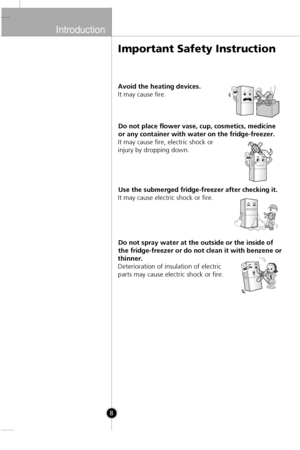 Page 7
Introduction
8
Avoid the heating devices.
It may cause fire.Do not place flower vase, cup, cosmetics, medicine
or any container with water on the fridge-freezer.
It may cause fire, electric shock or
injury by dropping down.
Use the submerged fridge-freezer after checking it.
It may cause electric shock or fire.
Do not spray water at the outside or the inside of
the fridge-freezer or do not clean it with benzene or
thinner.
Deterioration of insulation of electric
parts may cause electric shock or fire....