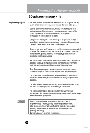 Page 72
73
Рекомендації зі зб ерігання продук тів
Зберігання продуктів
• Не зберігайте при низькій температурі продукти, які від 
  цього втрачають якість, наприклад, банани або дині.
• Дайте остигнути гарячій їжі, перш ніж поміщати її в 
  холодильник. Присутність у холодильнику гарячої їжі 
  може прив ести до псування інших продуктів і 
  збільшення споживання енергії.
• Зберігайте продукти в контейнерах з кришками. Це 
  запобігає випаровуванню вологи і сприяє збереженню 
  смаку і живильних властивостей...