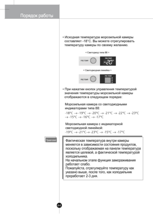 Page 43
44
• Исходная температура морозильной камеры 
  составляет -18°С. Вы можете отрегулировать 
  температуру камеры по своему желанию.
• При нажатии 
кнопок управления температурой 
  значения температуры морозильной камеры 
  отображаютс
я в следующем порядке:
ПримечаниеФактическая температура внутри камеры 
меняется в зависимости состояния продуктов, 
поскольку отображаемая на панели температура 
является целевой, а фактической температурой 
холодильника.
На начальном этапе функция замораживания...