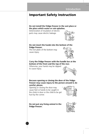 Page 10
Introduction
11
Do not install the fridge-freezer in the wet place or
the place which water or rain splashes.
Deterioration of insulation of electric
parts may cause electric leakage.Do not insert the hands into the bottom of the
fridge-freezer.
The iron plate of the bottom may
cause injury.
Carry the fridge-freezer with the handle bar at the
bottom of the front and the top of the rear.
Otherwise, your hands may be slipped
to cause injury.
Because opening or closing the door of the fridge-
freezer may...