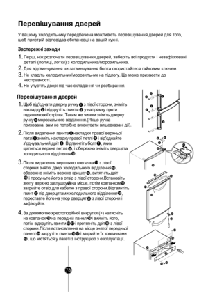 Page 77
Перевішування дверей
Застережні заходи
1.
Перевішування дверей
1.Щ об від'єднати дверну ручку     з л івої сторони, зніміть 
на кл
адк у    і ві дкрутіть гвинти     у напрямку п роти 
го
д инникової стрі лки. Таким же чином знім іть дверну 
руч
к у    м орозильного ві дділення.(Якщо ручка 
прихована, вам  не потрібно виконувати вищевказ ані дії).
2
1
3
4
  
 
 
2.Піс ля видалення гвинта    на кладки правої верхньої 
п етл і    знім іть накладк у правої петл і     і від'єднайте 
з'єд...