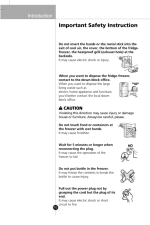 Page 9
Introduction

10

Do not insert the hands or the metal stick into the
exit of cool air, the cover, the bottom of the fridge-
freezer, the heatproof grill (exhaust hole) at the
backside.
It may cause electric shock or injury.When you want to dispose the fridge-freezer,
contact to the down-block office.
When you want to dispose the large
living waste such as
electric home appliance and furniture,
you’d better contact the local down-
block office.
Violating this direction may cause injury or damage
house...