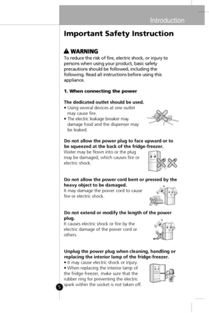 Page 4
Introduction
5
To reduce the risk of fire, electric shock, or injury to
persons when using your product, basic safety
precautions should be followed, including the
following. Read all instructions before using this
appliance.
1. When connecting the power
The dedicated outlet should be used.
• Using several devices at one outletmay cause fire.
• The electric leakage breaker may damage food and the dispenser may
be leaked.
Do not allow the power plug to face upward or to
be squeezed at the back of the...