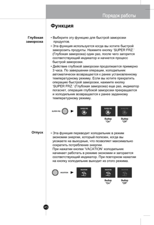 Page 44
45
• Выберите эту функцию для быстрой заморозки 
   продуктов.
• Эта функция используется когда вы хотите быстрой 
  заморозить продукты. Нажмите кнопку ‘SUPER FRZ.’
  (Глубокая заморозка) один раз, после чего загорится 
  соответствующий индикатор и начнется процесс 
  быстрой заморозки.
• Действие глубокой заморозки продолжается примерно 
  3 часа. По завершении операции, холодильник 
  автоматически возвращается к ранее установленному 
  температурному режиму. Если вы хотите прекратить 
  операцию...