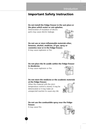 Page 6
Introduction
7
Do not install the fridge-freezer in the wet place or
the place which water or rain splashes.
Deterioration of insulation of electric
parts may cause electric leakage.Do not use or store inflammable materials ether,
benzene, alcohol, medicine, LP gas, spray or
cosmetics near or in the fridge-freezer.
It may cause explosion or fire.
Do not place the lit candle within the fridge-freezer
to deodorize.
It may cause explosion or fire.
Do not store the medicine or the academic materials
at the...