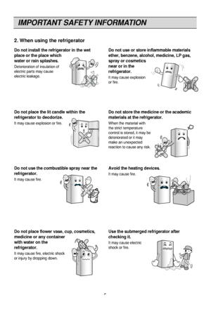 Page 5IMPORTANT SAFETY INFORMATION
5
Do not install the refrigerator in the wet
place or the place which
water or rain splashes.
Deterioration of in\f\Fulation of
electric part\f may c\Fau\fe
electric leaka\be.
Do not use or store inflammable materials
ether, benzene, alcohol, medicine, LP gas,
spray or cosmetics
near or in the
refrigerator.
It may cau\fe explo\fion
or fire.
BenzeneEtherThinner
Do not place the lit candle within the
refrigerator to deodorize.
It may cau\fe explo\fion \For fire.
Do not store...