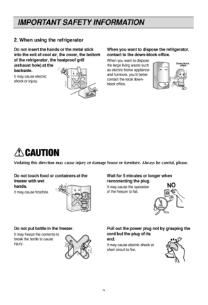 Page 7IMPORTANT SAFETY INFORMATION
7
2. When using the refrigerator
Do not insert the hands or the metal stick
into the exit of cool air, the cover, the bottom
of the refrigerator, the heatproof grill
(exhaust hole) at the
backside.
It may cau\fe electri\Fc
\fhock or injury.
When you want to dispose the refrigerator,
contact to the down-block office.
When you want to di\fpo\f\Fe
the lar\be livin\b wa\ft\Fe \fuch
a\f electric home ap\Fpliance
and furniture, you’d be\Ftter
contact the local d\Fown-
block...