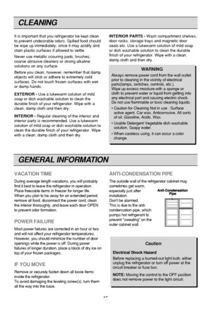 Page 15
CLEANING
15
It is important that you refrigerator be kept clean
to prevent undesirable odors. Spilled food should
be wipe up immediately, since it may acidify and
stain plastic surfaces if allowed to settle.
Never use metallic scouring pads, brushes,
coarse abrasive cleaners or strong alkaline
solutions on any surface.
Before you clean, however, remember that damp
objects will stick or adhere to extremely cold
surfaces. Do not touch frozen surfaces with wet
or damp hands.
EXTERIOR -Use a lukewarm...