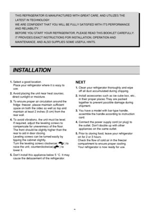 Page 9
9
INSTALLATION
THIS REFRIGERATOR IS MANUFACTURED WITH GREAT CARE, AND UTILIZES THE
LATEST IN TECHNOLOGY.
WE ARE CONFIDENT THAT YOU WILL BE FULLY SATISFIED WITH ITS PERFORMANCE
AND RELIABILITY.
BEFORE YOU START YOUR REFRIGERATOR, PLEASE READ THIS BOOKLET CAREFULLY.
IT PROVIDES EXACT INSTRUCTIONS FOR INSTALLATION, OPERATION AND
MAINTENANCE, AND ALSO SUPPLIES SOME USEFUL HINTS.
1. Select a good location.
Place your refrigerator where it is easy to
use.
2. Avoid placing the unit near heat sources,
direct...