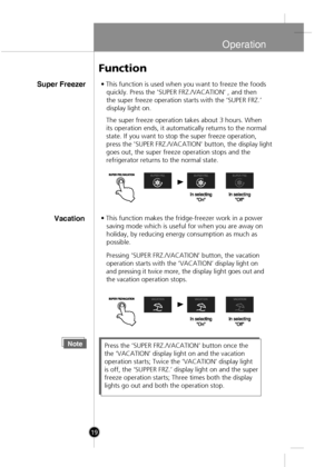 Page 17
Operation
19
Super Freezer• This function is used when you want to freeze the foods
   quickly. Press the 'SUPER FRZ./VACATION’ , and then 
   the super freeze operation starts with the ‘SUPER FRZ.’ 
   display light on.
The super freeze operation takes about 3 hours. When
its operation ends, it automatically returns to the normal
state. If you want to stop the super freeze operation,
press the 'SUPER FRZ./VACATION' button, the display light 
goes out, the super freeze operation stops and...