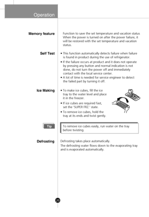 Page 18
Operation
Self Test
Ice Making• To make ice cubes, fill the icetray to the water level and place
it in the freezer.
• If ice cubes are required fast,
   set the ‘SUPER FRZ.’ state.
• To remove ice cubes, hold the tray at its ends and twist gently.
TipTo remove ice cubes easily, run water on the tray
before twisting.
DefrostingDefrosting takes place automatically.
The defrosting water flows down to the evaporating tray
and is evaporated automatically.
20
• This function automatically detects failure when...