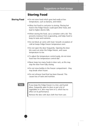 Page 19
Suggestions on food storage
Storing Food
Storing Food
•Do not store food which goes bad easily at low
temperature, such as banana, and melon.
• Allow hot food to cool prior to storing. Placing hot
food in the fridge-freezer could spoil other food, and
lead to higher electric bills.
• When storing the food, use a container with a lid. This
prevents moisture from evaporating, and helps food to
keep its taste and nutrients.
• Do not block air vents with food. Smooth circulation of
cold air keeps...