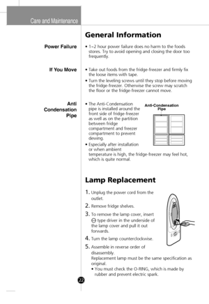 Page 20
Care and Maintenance
Power Failure
General Information
•1~2 hour power failure does no harm to the foods
stores. Try to avoid opening and closing the door too
frequently.
Lamp Replacement
1.Unplug the power cord from the
outlet.
2.Remove fridge shelves.
3.To remove the lamp cover, insert 
type driver in the underside of
the lamp cover and pull it out
forwards.
4.Turn the lamp counterclockwise.
5.Assemble in reverse order of
disassembly.
Replacement lamp must be the same specification as
original.
• You...