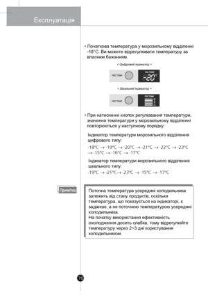 Page 69
• Початкова температура у морозильному відділенні 
  -18°C. Ви 
можете відрегулювати температуру за 
  власним бажанням.
• При натисненні 
кнопок регулювання температури, 
  значення температури у морозильному відділенні 
  повторюються у наступному порядку:
ПриміткаПоточна температура усередині холодильника 
залежить в
ід стану продуктів, оскільки 
температура, що показується на індикаторі, є 
заданою, а
 не поточною температурою усередині 
холодильник
а.
На початку використання ефективність...