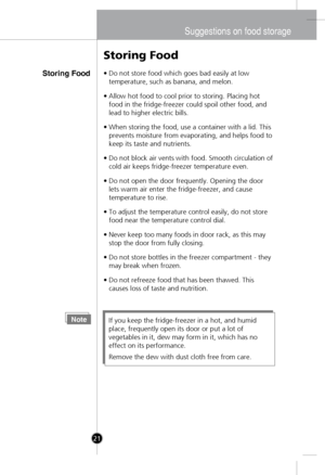 Page 20
Suggestions on food storage
Storing Food
Storing Food
•Do not store food which goes bad easily at low
temperature, such as banana, and melon.
•Allow hot food to cool prior to storing. Placing hot
food in the fridge-freezer could spoil other food, and
lead to higher electric bills.
•When storing the food, use a container with a lid. This
prevents moisture from evaporating, and helps food to
keep its taste and nutrients.
•Do not block air vents with food. Smooth circulation of
cold air keeps...