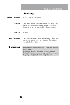 Page 22
Before Cleaning
Cleaning
Be sure to unplug the power.
InteriorAs above.
After CleaningCheck that the power cord is not damaged, power plug
has not overheated, and that the power plug is tightly
inserted into the outlet.
Be sure to dry the appliance with a cloth after washing
it with water.
Do not use abrasive, petroleum, benzene, thinner,
hydrochloride acid, boiling water, rough brush, etc, as
they may damage parts of the fridge-freezer.
ExteriorClean the outside of the fridge-freezer with a soft cloth...