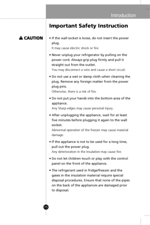 Page 13
Introduction
15
•If the wall socket is loose, do not insert the power
plug.
It may cause electric shock or fire.
•Never unplug your refrigerator by pulling on the
power cord. Always grip plug firmly and pull it
straight out from the outlet.
You may disconnect a wire and cause a short circuit.
•Do not use a wet or damp cloth when cleaning the
plug. Remove any foreign matter from the power
plug pins.
Otherwise, there is a risk of fire.
•Do not put your hands into the bottom area of the
appliance.
Any...