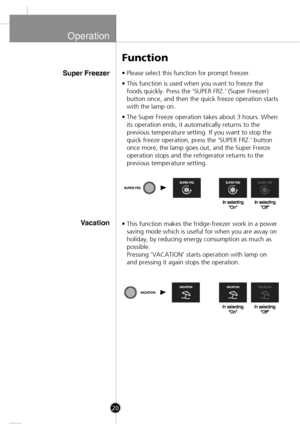 Page 18
Operation
Super Freezer
Vacation
• Please select this function for prompt freezer.
• This function is used when you want to freeze thefoods quickly. Press the ‘SUPER FRZ.’ (Super Freezer)
button once, and then the quick freeze operation starts
with the lamp on.
• The Super Freeze operation takes about 3 hours. When its operation ends, it automatically returns to the
previous temperature setting. If you want to stop the
quick freeze operation, press the ‘SUPER FRZ.’ button
once more, the lamp goes out,...