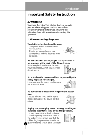 Page 3
Introduction
5
To reduce the risk of fire, electric shock, or injury to
persons when using your product, basic safety
precautions should be followed, including the
following. Read all instructions before using this
appliance.
1. When connecting the power
The dedicated outlet should be used.
• Using several devices at one outlet may cause fire.
• The electric leakage breaker may damage food and the dispenser may
be leaked.
Do not allow the power plug to face upward or to
be squeezed at the back of the...